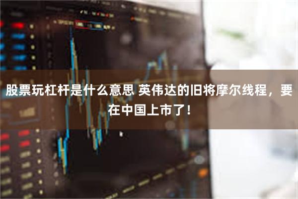 股票玩杠杆是什么意思 英伟达的旧将摩尔线程，要在中国上市了！
