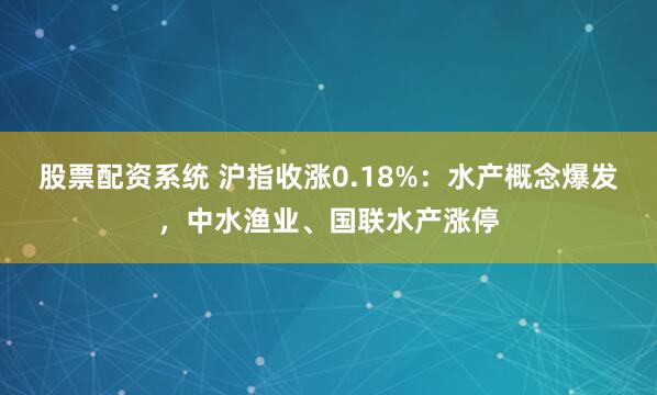 股票配资系统 沪指收涨0.18%：水产概念爆发，中水渔业、国联水产涨停