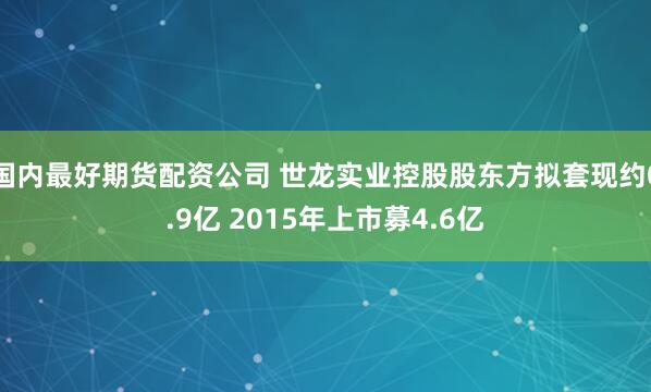 国内最好期货配资公司 世龙实业控股股东方拟套现约0.9亿 2015年上市募4.6亿
