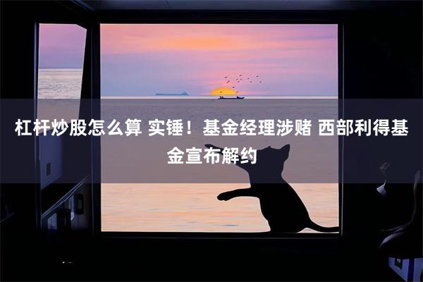 杠杆炒股怎么算 实锤！基金经理涉赌 西部利得基金宣布解约
