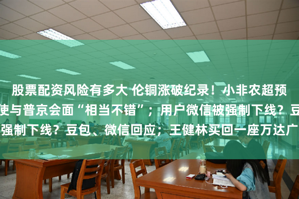 股票配资风险有多大 伦铜涨破纪录！小非农超预期降温；特朗普：美特使与普京会面“相当不错”；用户微信被强制下线？豆包、微信回应；王健林买回一座万达广场丨每经早参